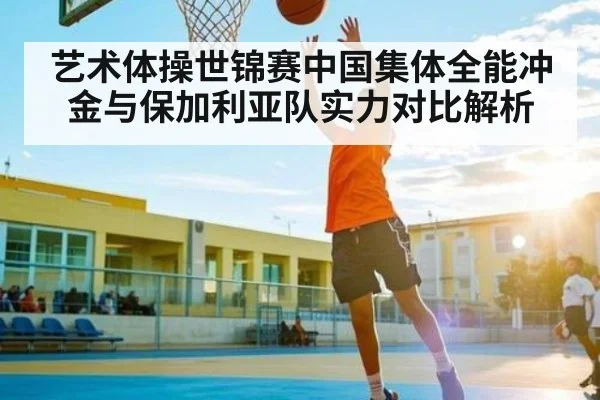 艺术体操世锦赛中国集体全能冲金与保加利亚队实力对比解析