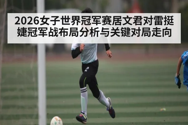 2026女子世界冠军赛居文君对雷挺婕冠军战布局分析与关键对局走向